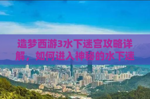 造梦西游3水下迷宫攻略详解，如何进入神秘的水下迷宫？