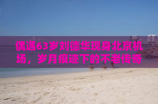 偶遇63岁刘德华现身北京机场，岁月痕迹下的不老传奇