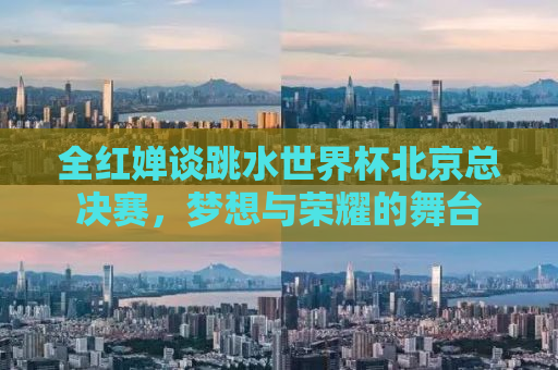 全红婵谈跳水世界杯北京总决赛，梦想与荣耀的舞台