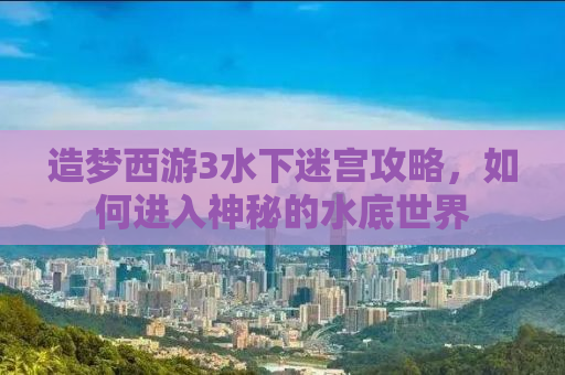 造梦西游3水下迷宫攻略，如何进入神秘的水底世界