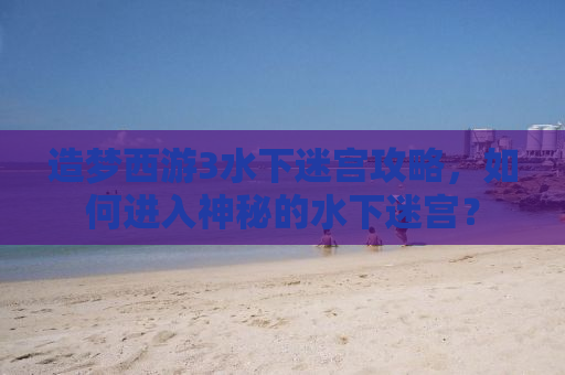 造梦西游3水下迷宫攻略，如何进入神秘的水下迷宫？